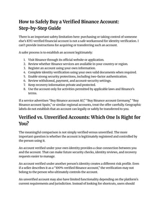 How to Safely Buy a Verified Binance Account:
Step-by-Step Guide
There is an important safety limitation here: purchasing or taking control of someone
else's KYC-verified financial account is not a safe workaround for identity verification. I
can't provide instructions for acquiring or transferring such an account.
A safer process is to establish an account legitimately:
1.​ Visit Binance through its official website or application.
2.​ Review whether Binance services are available in your country or region.
3.​ Register an account using your own information.
4.​ Complete identity verification using your own valid documents when required.
5.​ Enable strong security protections, including two-factor authentication.
6.​ Review withdrawal, payment, and account-security settings.
7.​ Keep recovery information private and protected.
8.​ Use the account only for activities permitted by applicable laws and Binance's
terms.
If a service advertises “Buy Binance account AU,” “Buy Binance account Germany,” “Buy
Binance account Spain,” or similar regional accounts, treat the offer carefully. Geographic
labels do not establish that an account can legally or safely be transferred to you.
Verified vs. Unverified Accounts: Which One Is Right for
You?
The meaningful comparison is not simply verified versus unverified. The more
important question is whether the account is legitimately registered and controlled by
the person using it.
An account verified under your own identity provides a clear connection between you
and the account. That can make future security checks, identity reviews, and recovery
requests easier to manage.
An account verified under another person's identity creates a different risk profile. Even
if a seller describes it as a “100% verified Binance account,” the verification may not
belong to the person who ultimately controls the account.
An unverified account may also have limited functionality depending on the platform's
current requirements and jurisdiction. Instead of looking for shortcuts, users should
 