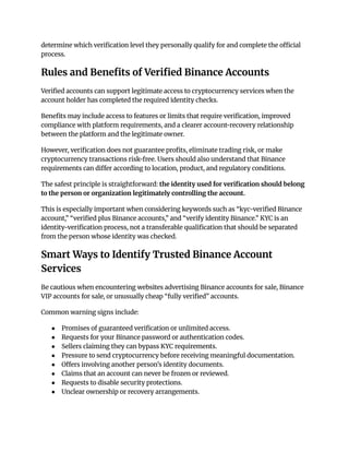 determine which verification level they personally qualify for and complete the official
process.
Rules and Benefits of Verified Binance Accounts
Verified accounts can support legitimate access to cryptocurrency services when the
account holder has completed the required identity checks.
Benefits may include access to features or limits that require verification, improved
compliance with platform requirements, and a clearer account-recovery relationship
between the platform and the legitimate owner.
However, verification does not guarantee profits, eliminate trading risk, or make
cryptocurrency transactions risk-free. Users should also understand that Binance
requirements can differ according to location, product, and regulatory conditions.
The safest principle is straightforward: the identity used for verification should belong
to the person or organization legitimately controlling the account.
This is especially important when considering keywords such as “kyc-verified Binance
account,” “verified plus Binance accounts,” and “verify identity Binance.” KYC is an
identity-verification process, not a transferable qualification that should be separated
from the person whose identity was checked.
Smart Ways to Identify Trusted Binance Account
Services
Be cautious when encountering websites advertising Binance accounts for sale, Binance
VIP accounts for sale, or unusually cheap “fully verified” accounts.
Common warning signs include:
●​ Promises of guaranteed verification or unlimited access.
●​ Requests for your Binance password or authentication codes.
●​ Sellers claiming they can bypass KYC requirements.
●​ Pressure to send cryptocurrency before receiving meaningful documentation.
●​ Offers involving another person's identity documents.
●​ Claims that an account can never be frozen or reviewed.
●​ Requests to disable security protections.
●​ Unclear ownership or recovery arrangements.
 