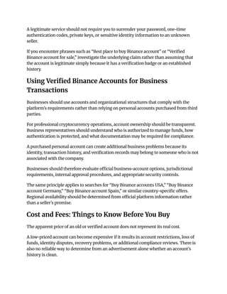 A legitimate service should not require you to surrender your password, one-time
authentication codes, private keys, or sensitive identity information to an unknown
seller.
If you encounter phrases such as “Best place to buy Binance account” or “Verified
Binance account for sale,” investigate the underlying claim rather than assuming that
the account is legitimate simply because it has a verification badge or an established
history.
Using Verified Binance Accounts for Business
Transactions
Businesses should use accounts and organizational structures that comply with the
platform's requirements rather than relying on personal accounts purchased from third
parties.
For professional cryptocurrency operations, account ownership should be transparent.
Business representatives should understand who is authorized to manage funds, how
authentication is protected, and what documentation may be required for compliance.
A purchased personal account can create additional business problems because its
identity, transaction history, and verification records may belong to someone who is not
associated with the company.
Businesses should therefore evaluate official business-account options, jurisdictional
requirements, internal approval procedures, and appropriate security controls.
The same principle applies to searches for “Buy Binance accounts USA,” “Buy Binance
account Germany,” “Buy Binance account Spain,” or similar country-specific offers.
Regional availability should be determined from official platform information rather
than a seller's promise.
Cost and Fees: Things to Know Before You Buy
The apparent price of an old or verified account does not represent its real cost.
A low-priced account can become expensive if it results in account restrictions, loss of
funds, identity disputes, recovery problems, or additional compliance reviews. There is
also no reliable way to determine from an advertisement alone whether an account's
history is clean.
 
