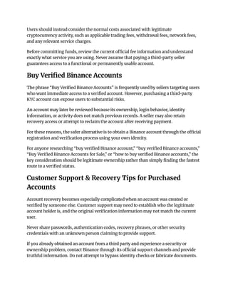 Users should instead consider the normal costs associated with legitimate
cryptocurrency activity, such as applicable trading fees, withdrawal fees, network fees,
and any relevant service charges.
Before committing funds, review the current official fee information and understand
exactly what service you are using. Never assume that paying a third-party seller
guarantees access to a functional or permanently usable account.
Buy Verified Binance Accounts
The phrase “Buy Verified Binance Accounts” is frequently used by sellers targeting users
who want immediate access to a verified account. However, purchasing a third-party
KYC account can expose users to substantial risks.
An account may later be reviewed because its ownership, login behavior, identity
information, or activity does not match previous records. A seller may also retain
recovery access or attempt to reclaim the account after receiving payment.
For these reasons, the safer alternative is to obtain a Binance account through the official
registration and verification process using your own identity.
For anyone researching “buy verified Binance account,” “buy verified Binance accounts,”
“Buy Verified Binance Accounts for Sale,” or “how to buy verified Binance accounts,” the
key consideration should be legitimate ownership rather than simply finding the fastest
route to a verified status.
Customer Support & Recovery Tips for Purchased
Accounts
Account recovery becomes especially complicated when an account was created or
verified by someone else. Customer support may need to establish who the legitimate
account holder is, and the original verification information may not match the current
user.
Never share passwords, authentication codes, recovery phrases, or other security
credentials with an unknown person claiming to provide support.
If you already obtained an account from a third party and experience a security or
ownership problem, contact Binance through its official support channels and provide
truthful information. Do not attempt to bypass identity checks or fabricate documents.
 