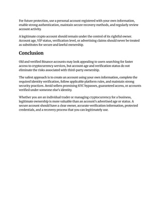 For future protection, use a personal account registered with your own information,
enable strong authentication, maintain secure recovery methods, and regularly review
account activity.
A legitimate crypto account should remain under the control of its rightful owner.
Account age, VIP status, verification level, or advertising claims should never be treated
as substitutes for secure and lawful ownership.
Conclusion
Old and verified Binance accounts may look appealing to users searching for faster
access to cryptocurrency services, but account age and verification status do not
eliminate the risks associated with third-party ownership.
The safest approach is to create an account using your own information, complete the
required identity verification, follow applicable platform rules, and maintain strong
security practices. Avoid sellers promising KYC bypasses, guaranteed access, or accounts
verified under someone else's identity.
Whether you are an individual trader or managing cryptocurrency for a business,
legitimate ownership is more valuable than an account's advertised age or status. A
secure account should have a clear owner, accurate verification information, protected
credentials, and a recovery process that you can legitimately use.
 