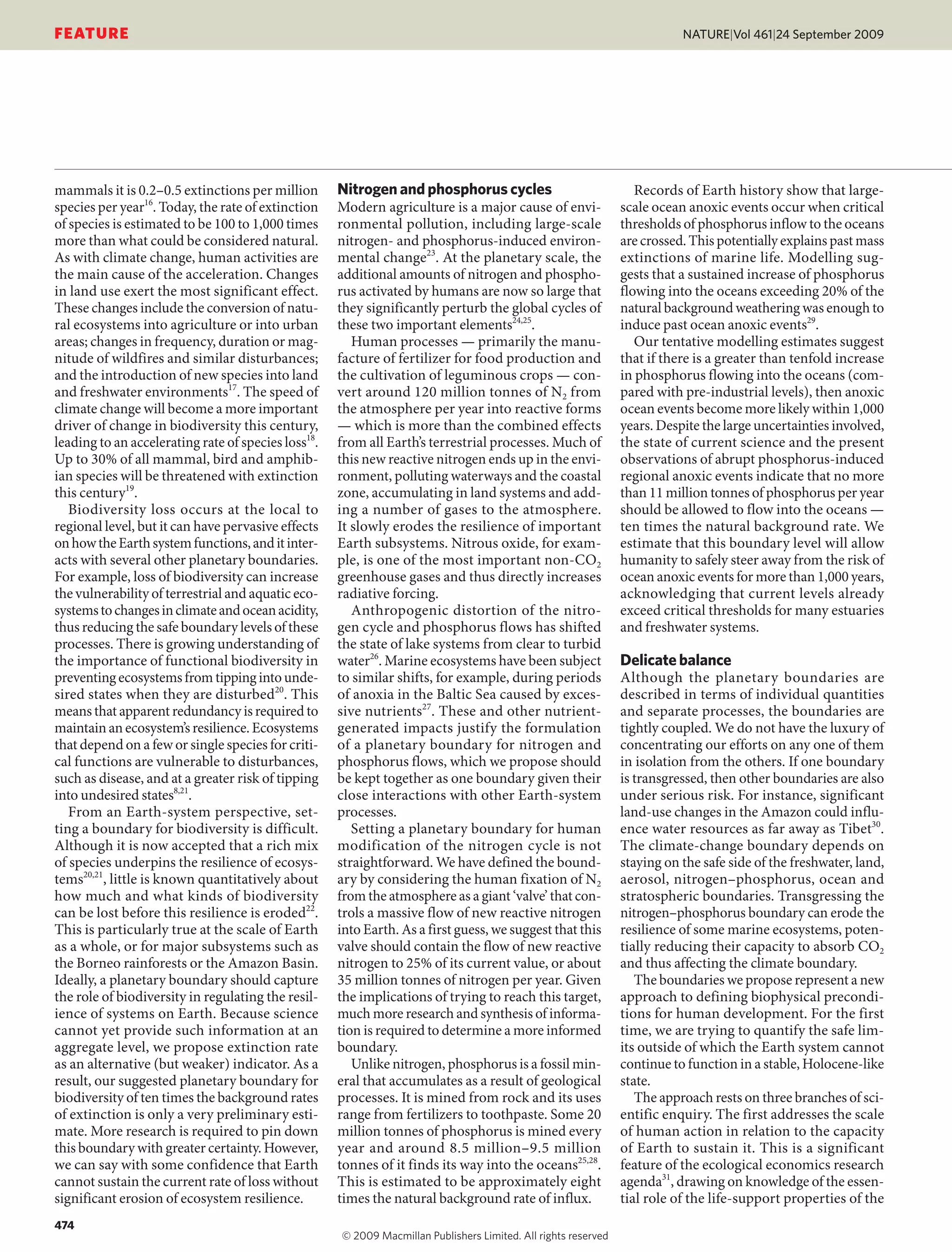 mammals it is 0.2–0.5 extinctions per million
species per year16
. Today, the rate of extinction
of species is estimated to be 100 to 1,000 times
more than what could be considered natural.
As with climate change, human activities are
the main cause of the acceleration. Changes
in land use exert the most significant effect.
These changes include the conversion of natu-
ral ecosystems into agriculture or into urban
areas; changes in frequency, duration or mag-
nitude of wildfires and similar disturbances;
and the introduction of new species into land
and freshwater environments17
. The speed of
climate change will become a more important
driver of change in biodiversity this century,
leading to an accelerating rate of species loss18
.
Up to 30% of all mammal, bird and amphib-
ian species will be threatened with extinction
this century19
.
Biodiversity loss occurs at the local to
regional level, but it can have pervasive effects
onhowtheEarthsystemfunctions,anditinter-
acts with several other planetary boundaries.
For example, loss of biodiversity can increase
the vulnerability of terrestrial and aquatic eco-
systemstochangesinclimateandoceanacidity,
thus reducing the safe boundary levels of these
processes. There is growing understanding of
the importance of functional biodiversity in
preventingecosystemsfromtippingintounde-
sired states when they are disturbed20
. This
means that apparent redundancy is required to
maintain an ecosystem’s resilience. Ecosystems
that depend on a few or single species for criti-
cal functions are vulnerable to disturbances,
such as disease, and at a greater risk of tipping
into undesired states8,21
.
From an Earth-system perspective, set-
ting a boundary for biodiversity is difficult.
Although it is now accepted that a rich mix
of species underpins the resilience of ecosys-
tems20,21
, little is known quantitatively about
how much and what kinds of biodiversity
can be lost before this resilience is eroded22
.
This is particularly true at the scale of Earth
as a whole, or for major subsystems such as
the Borneo rainforests or the Amazon Basin.
Ideally, a planetary boundary should capture
the role of biodiversity in regulating the resil-
ience of systems on Earth. Because science
cannot yet provide such information at an
aggregate level, we propose extinction rate
as an alternative (but weaker) indicator. As a
result, our suggested planetary boundary for
biodiversity of ten times the background rates
of extinction is only a very preliminary esti-
mate. More research is required to pin down
this boundary with greater certainty. However,
we can say with some confidence that Earth
cannot sustain the current rate of loss without
significant erosion of ecosystem resilience.
Nitrogen and phosphorus cycles
Modern agriculture is a major cause of envi-
ronmental pollution, including large-scale
nitrogen- and phosphorus-induced environ-
mental change23
. At the planetary scale, the
additional amounts of nitrogen and phospho-
rus activated by humans are now so large that
they significantly perturb the global cycles of
these two important elements24,25
.
Human processes — primarily the manu-
facture of fertilizer for food production and
the cultivation of leguminous crops — con-
vert around 120 million tonnes of N2 from
the atmosphere per year into reactive forms
— which is more than the combined effects
from all Earth’s terrestrial processes. Much of
this new reactive nitrogen ends up in the envi-
ronment, polluting waterways and the coastal
zone, accumulating in land systems and add-
ing a number of gases to the atmosphere.
It slowly erodes the resilience of important
Earth subsystems. Nitrous oxide, for exam-
ple, is one of the most important non-CO2
greenhouse gases and thus directly increases
radiative forcing.
Anthropogenic distortion of the nitro-
gen cycle and phosphorus flows has shifted
the state of lake systems from clear to turbid
water26
. Marine ecosystems have been subject
to similar shifts, for example, during periods
of anoxia in the Baltic Sea caused by exces-
sive nutrients27
. These and other nutrient-
generated impacts justify the formulation
of a planetary boundary for nitrogen and
phosphorus flows, which we propose should
be kept together as one boundary given their
close interactions with other Earth-system
processes.
Setting a planetary boundary for human
modification of the nitrogen cycle is not
straightforward. We have defined the bound-
ary by considering the human fixation of N2
from the atmosphere as a giant ‘valve’ that con-
trols a massive flow of new reactive nitrogen
into Earth. As a first guess, we suggest that this
valve should contain the flow of new reactive
nitrogen to 25% of its current value, or about
35 million tonnes of nitrogen per year. Given
the implications of trying to reach this target,
much more research and synthesis of informa-
tion is required to determine a more informed
boundary.
Unlike nitrogen, phosphorus is a fossil min-
eral that accumulates as a result of geological
processes. It is mined from rock and its uses
range from fertilizers to toothpaste. Some 20
million tonnes of phosphorus is mined every
year and around 8.5 million–9.5 million
tonnes of it finds its way into the oceans25,28
.
This is estimated to be approximately eight
times the natural background rate of influx.
Records of Earth history show that large-
scale ocean anoxic events occur when critical
thresholds of phosphorus inflow to the oceans
are crossed. This potentially explains past mass
extinctions of marine life. Modelling sug-
gests that a sustained increase of phosphorus
flowing into the oceans exceeding 20% of the
natural background weathering was enough to
induce past ocean anoxic events29
.
Our tentative modelling estimates suggest
that if there is a greater than tenfold increase
in phosphorus flowing into the oceans (com-
pared with pre-industrial levels), then anoxic
ocean events become more likely within 1,000
years. Despite the large uncertainties involved,
the state of current science and the present
observations of abrupt phosphorus-induced
regional anoxic events indicate that no more
than 11 million tonnes of phosphorus per year
should be allowed to flow into the oceans —
ten times the natural background rate. We
estimate that this boundary level will allow
humanity to safely steer away from the risk of
ocean anoxic events for more than 1,000 years,
acknowledging that current levels already
exceed critical thresholds for many estuaries
and freshwater systems.
Delicate balance
Although the planetary boundaries are
described in terms of individual quantities
and separate processes, the boundaries are
tightly coupled. We do not have the luxury of
concentrating our efforts on any one of them
in isolation from the others. If one boundary
is transgressed, then other boundaries are also
under serious risk. For instance, significant
land-use changes in the Amazon could influ-
ence water resources as far away as Tibet30
.
The climate-change boundary depends on
staying on the safe side of the freshwater, land,
aerosol, nitrogen–phosphorus, ocean and
stratospheric boundaries. Transgressing the
nitrogen–phosphorus boundary can erode the
resilience of some marine ecosystems, poten-
tially reducing their capacity to absorb CO2
and thus affecting the climate boundary.
The boundaries we propose represent a new
approach to defining biophysical precondi-
tions for human development. For the first
time, we are trying to quantify the safe lim-
its outside of which the Earth system cannot
continue to function in a stable, Holocene-like
state.
The approach rests on three branches of sci-
entific enquiry. The first addresses the scale
of human action in relation to the capacity
of Earth to sustain it. This is a significant
feature of the ecological economics research
agenda31
, drawing on knowledge of the essen-
tial role of the life-support properties of the
474
NATURE|Vol 461|24 September 2009
FEATURE
© 2009 Macmillan Publishers Limited. All rights reserved
 