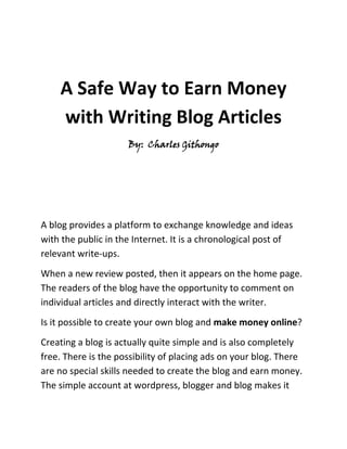 A Safe Way to Earn Money with Writing Blog Articles<br />By:  Charles Githongo<br />A blog provides a platform to exchange knowledge and ideas with the public in the Internet. It is a chronological post of relevant write-ups. <br />When a new review posted, then it appears on the home page. The readers of the blog have the opportunity to comment on individual articles and directly interact with the writer.<br />Is it possible to create your own blog and make money online?<br />Creating a blog is actually quite simple and is also completely free. There is the possibility of placing ads on your blog. There are no special skills needed to create the blog and earn money. The simple account at wordpress, blogger and blog makes it possible. Now, all you have to do is make it look interesting by picking a good theme and attract readers.<br />Such a blog can reach large numbers of visitors when the subject is quite interesting and a lot of advertising for the blog is done. Once a blog is established and have a fixed visitor base, plus a large number of daily hits, you can make money with this blog. In addition to the opportunities in the field of online marketing, you can earn money from the articles that are written for the blog, anyway.<br />At best, the blog writers make money from home with his hobby. Some companies will want their services and ask them to make blogs about known products. It is important to ensure, first, that the blog post fits thematically. In general, the writer or blog receives a fixed amount for the job. The sum of the revenue from such a blog article is based on the length of the article and also on the popularity of the blog.<br />Where to get orders for paid blog text?<br />Such orders, in principle, can be negotiated personally. There are of course problems like where to get the best client that is appropriate to the blog theme.<br />For these reasons, there are also exchanges that specialize in it, blog owners and advertisers together. The most famous example in this respect is Trigami.com. Here, the owners of blogs register and take any appropriate campaigns. Then, the texts written and the payment will also run through Trigami.  This is one sure fire way that one can make money from home and make money online.<br />