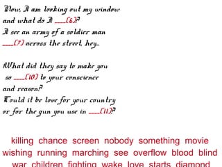 Now, I am looking out my window
and what do I ____(6)?
I see an army of a soldier man
____(7) across the street, hey...
What did they say to make you
so ____(10) to your conscience
and reason?
Could it be love for your country
or for the gun you use in ____(11)?
killing chance screen nobody something movie
wishing running marching see overflow blood blind
 
