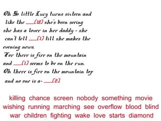 Oh So little Lucy turns sixteen and
like the ____(18) she's been seeing
she has a lover in her daddy – she
can't tell ____(1) till she makes the
evening news.
'For there is fire on the mountain
and ____(1) seems to be on the run.
Oh there is fire on the mountain top
and no one is a- ____(2).
killing chance screen nobody something movie
wishing running marching see overflow blood blind
war children fighting wake love starts diamond
 