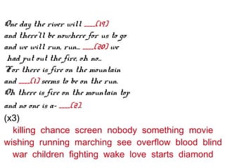 One day the river will ____(19)
and there'll be nowhere for us to go
and we will run, run... ____(20) we
had put out the fire, oh no...
'For there is fire on the mountain
and ____(1) seems to be on the run.
Oh there is fire on the mountain top
and no one is a- ____(2).
(x3)
killing chance screen nobody something movie
wishing running marching see overflow blood blind
war children fighting wake love starts diamond
 