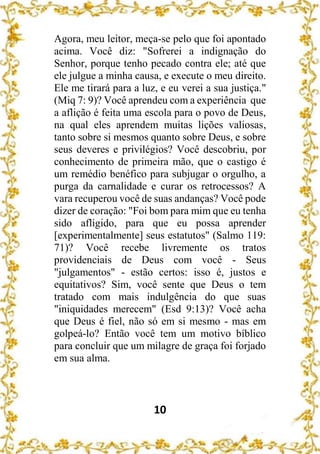 10
Agora, meu leitor, meça-se pelo que foi apontado
acima. Você diz: "Sofrerei a indignação do
Senhor, porque tenho pecado contra ele; até que
ele julgue a minha causa, e execute o meu direito.
Ele me tirará para a luz, e eu verei a sua justiça."
(Miq 7: 9)? Você aprendeu com a experiência que
a aflição é feita uma escola para o povo de Deus,
na qual eles aprendem muitas lições valiosas,
tanto sobre si mesmos quanto sobre Deus, e sobre
seus deveres e privilégios? Você descobriu, por
conhecimento de primeira mão, que o castigo é
um remédio benéfico para subjugar o orgulho, a
purga da carnalidade e curar os retrocessos? A
vara recuperou você de suas andanças? Você pode
dizer de coração: "Foi bom para mim que eu tenha
sido afligido, para que eu possa aprender
[experimentalmente] seus estatutos" (Salmo 119:
71)? Você recebe livremente os tratos
providenciais de Deus com você - Seus
"julgamentos" - estão certos: isso é, justos e
equitativos? Sim, você sente que Deus o tem
tratado com mais indulgência do que suas
"iniquidades merecem" (Esd 9:13)? Você acha
que Deus é fiel, não só em si mesmo - mas em
golpeá-lo? Então você tem um motivo bíblico
para concluir que um milagre de graça foi forjado
em sua alma.
 