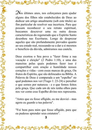 3
Nos últimos anos, nos esforçamos para ajudar
alguns dos filhos não estabelecidos de Deus ao
dedicar um artigo anualmente (sob este título) ao
fim particular de resolver sua incerteza. Para que
possam reconhecer o seu retrato espiritual,
buscamos descrever uma ou outra dessas
características do regenerado que o Espírito Santo
desenhou nas Escrituras. Longe de desprezar
aqueles que são profundamente provados quanto
ao seu estado real, recusando-se a dar a si mesmos
o benefício da dúvida, admiramos sua cautela.
Deus exortou o Seu povo a "fazer firme a sua
vocação e eleição" (2 Pedro 1:10), e uma das
maneiras pelas quais podemos fazer isso é
compartilhar com oração e humildade nossos
corações e vidas - com essas marcas de graça, Ou
frutos do Espírito, que são delineados na Bíblia. A
Palavra de Deus é comparada a um "espelho" no
qual podemos nos ver (Tiago 1: 23-24) e perceber
o que somos por natureza - e o que fomos feitos
pela graça. Que cada um de nós tenha olhos para
nos ver como esse Espelho divino nos representa.
"Antes que eu fosse afligido, eu me desviei - mas
agora eu guardo a tua palavra".
"Foi bom para mim que fosse afligido, para que
eu pudesse aprender seus estatutos".
 