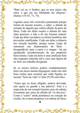 4
"Bem sei eu, ó Senhor, que os teus juízos são
retos, e que em tua fidelidade me afligiste."
(Salmo 119: 67, 71, 75).
Ligamos esses três versículos juntamente porque
tratam do mesmo assunto, a saber, a atitude do
coração de alguém que sofreu aflição da parte de
Deus. Cada um deles respira o idioma de uma
alma graciosa, e não a de um homem natural.
Cada um deles reconhece os efeitos benéficos das
provações santificadas. Cada um deles evidencia
um coração humilde, porque assim, longe de
murmurar nas dispensações de Deus –
desagradáveis para a carne e o sangue - há um
agradecido reconhecimento de seu propósito
benevolente. Cada um deles é uma confissão feita
não enquanto sofrendo sob a vara, mas depois de
ter feito seu trabalho designado.
Se os nossos leitores podem verdadeiramente
fazer uso dessa mesma linguagem, então eles têm
boas razões para concluir que estão ligados no
mesmo "feixe de vida" (1 Sam 25:29) com Davi.
"Antes que eu fosse afligido, andava desviado,
mas agora eu guardo a tua palavra". Esta é a
expressão de um coração honesto, pois ele admite
livremente que antes da aflição ele "se desviou".
Como a "carne" ainda permanece no coração do
cristão, ele é muito propenso a se afastar de Deus;
 