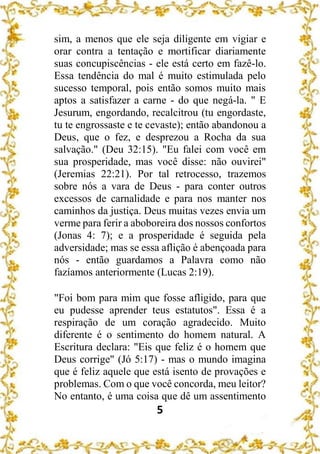 5
sim, a menos que ele seja diligente em vigiar e
orar contra a tentação e mortificar diariamente
suas concupiscências - ele está certo em fazê-lo.
Essa tendência do mal é muito estimulada pelo
sucesso temporal, pois então somos muito mais
aptos a satisfazer a carne - do que negá-la. " E
Jesurum, engordando, recalcitrou (tu engordaste,
tu te engrossaste e te cevaste); então abandonou a
Deus, que o fez, e desprezou a Rocha da sua
salvação." (Deu 32:15). "Eu falei com você em
sua prosperidade, mas você disse: não ouvirei"
(Jeremias 22:21). Por tal retrocesso, trazemos
sobre nós a vara de Deus - para conter outros
excessos de carnalidade e para nos manter nos
caminhos da justiça. Deus muitas vezes envia um
verme para ferir a aboboreira dos nossos confortos
(Jonas 4: 7); e a prosperidade é seguida pela
adversidade; mas se essa aflição é abençoada para
nós - então guardamos a Palavra como não
fazíamos anteriormente (Lucas 2:19).
"Foi bom para mim que fosse afligido, para que
eu pudesse aprender teus estatutos". Essa é a
respiração de um coração agradecido. Muito
diferente é o sentimento do homem natural. A
Escritura declara: "Eis que feliz é o homem que
Deus corrige" (Jó 5:17) - mas o mundo imagina
que é feliz aquele que está isento de provações e
problemas. Com o que você concorda, meu leitor?
No entanto, é uma coisa que dê um assentimento
 