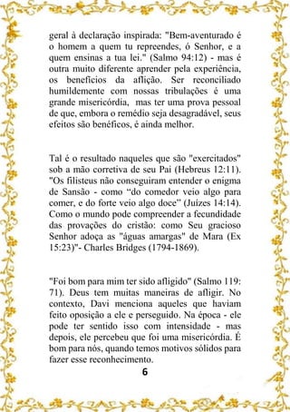 6
geral à declaração inspirada: "Bem-aventurado é
o homem a quem tu repreendes, ó Senhor, e a
quem ensinas a tua lei." (Salmo 94:12) - mas é
outra muito diferente aprender pela experiência,
os benefícios da aflição. Ser reconciliado
humildemente com nossas tribulações é uma
grande misericórdia, mas ter uma prova pessoal
de que, embora o remédio seja desagradável, seus
efeitos são benéficos, é ainda melhor.
Tal é o resultado naqueles que são "exercitados"
sob a mão corretiva de seu Pai (Hebreus 12:11).
"Os filisteus não conseguiram entender o enigma
de Sansão - como “do comedor veio algo para
comer, e do forte veio algo doce” (Juízes 14:14).
Como o mundo pode compreender a fecundidade
das provações do cristão: como Seu gracioso
Senhor adoça as "águas amargas" de Mara (Ex
15:23)"- Charles Bridges (1794-1869).
"Foi bom para mim ter sido afligido" (Salmo 119:
71). Deus tem muitas maneiras de afligir. No
contexto, Davi menciona aqueles que haviam
feito oposição a ele e perseguido. Na época - ele
pode ter sentido isso com intensidade - mas
depois, ele percebeu que foi uma misericórdia. É
bom para nós, quando temos motivos sólidos para
fazer esse reconhecimento.
 