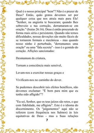 7
Qual é o nosso principal "bem"? Não é o prazer de
Deus? Então, quão gratos devemos ser por
qualquer coisa que nos atraia mais para Ele!
"Senhor, na angústia te buscaram; quando lhes
sobreveio a tua correção, derramaram-se em
oração." (Isaías 26:16). Deus é então procurado de
forma mais séria e persistente. Quando não temos
dificuldades, nossas devoções são muito fáceis de
se tornarem formais e mecânicas - mas quando
nosso ninho é perturbado, "derramamos uma
oração" ou uma "fala secreta" - isso é o gemido do
coração. Aflições sancionadas:
Desmamam da criatura,
Tornam a consciência mais sensível,
Levam-nos a exercitar nossas graças e
Vivificam-nos no caminho do dever.
Se pudermos descobrir tais efeitos benéficos, não
devemos exclamar: "É bom para mim que eu
tenha sido afligido!"?
"Eu sei, Senhor, que os teus juízos são retos, e que
com fidelidade, me afligiste". Este é o idioma do
discernimento. Os "julgamentos" aqui não se
referem (com frequência nos Salmos) às leis
equitativas de Deus - mas a Suas relações
 