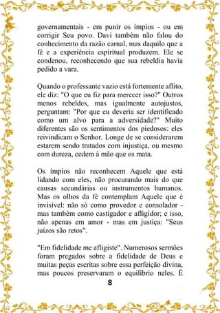 8
governamentais - em punir os ímpios - ou em
corrigir Seu povo. Davi também não falou do
conhecimento da razão carnal, mas daquilo que a
fé e a experiência espiritual produzem. Ele se
condenou, reconhecendo que sua rebeldia havia
pedido a vara.
Quando o professante vazio está fortemente aflito,
ele diz: "O que eu fiz para merecer isso?" Outros
menos rebeldes, mas igualmente autojustos,
perguntam: "Por que eu deveria ser identificado
como um alvo para a adversidade?" Muito
diferentes são os sentimentos dos piedosos: eles
reivindicam o Senhor. Longe de se considerarem
estarem sendo tratados com injustiça, ou mesmo
com dureza, cedem à mão que os mata.
Os ímpios não reconhecem Aquele que está
lidando com eles, não procurando mais do que
causas secundárias ou instrumentos humanos.
Mas os olhos da fé contemplam Aquele que é
invisível: não só como provedor e consolador -
mas também como castigador e afligidor; e isso,
não apenas em amor - mas em justiça: "Seus
juízos são retos".
"Em fidelidade me afligiste". Numerosos sermões
foram pregados sobre a fidelidade de Deus e
muitas peças escritas sobre essa perfeição divina,
mas poucos preservaram o equilíbrio neles. É
 