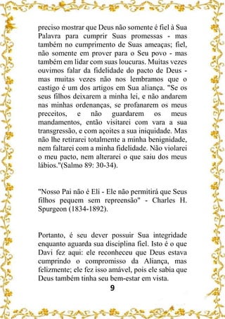 9
preciso mostrar que Deus não somente é fiel à Sua
Palavra para cumprir Suas promessas - mas
também no cumprimento de Suas ameaças; fiel,
não somente em prover para o Seu povo - mas
também em lidar com suas loucuras. Muitas vezes
ouvimos falar da fidelidade do pacto de Deus -
mas muitas vezes não nos lembramos que o
castigo é um dos artigos em Sua aliança. "Se os
seus filhos deixarem a minha lei, e não andarem
nas minhas ordenanças, se profanarem os meus
preceitos, e não guardarem os meus
mandamentos, então visitarei com vara a sua
transgressão, e com açoites a sua iniquidade. Mas
não lhe retirarei totalmente a minha benignidade,
nem faltarei com a minha fidelidade. Não violarei
o meu pacto, nem alterarei o que saiu dos meus
lábios."(Salmo 89: 30-34).
"Nosso Pai não é Eli - Ele não permitirá que Seus
filhos pequem sem repreensão" - Charles H.
Spurgeon (1834-1892).
Portanto, é seu dever possuir Sua integridade
enquanto aguarda sua disciplina fiel. Isto é o que
Davi fez aqui: ele reconheceu que Deus estava
cumprindo o compromisso da Aliança, mas
felizmente; ele fez isso amável, pois ele sabia que
Deus também tinha seu bem-estar em vista.
 