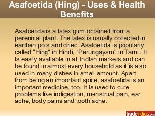 Asafoetida (Hing) - Uses & Health
Benefits
Asafoetida is a latex gum obtained from a
perennial plant. The latex is usually collected in
earthen pots and dried. Asafoetida is popularly
called "Hing" in Hindi, "Perungayam" in Tamil. It
is easily available in all Indian markets and can
be found in almost every household as it is also
used in many dishes in small amount. Apart
from being an important spice, asafoetida is an
important medicine, too. It is used to cure
problems like indigestion, menstrual pain, ear
ache, body pains and tooth ache.
 