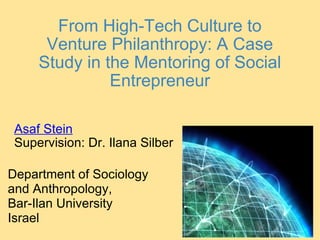 From High-Tech Culture to Venture Philanthropy: A Case Study in the Mentoring of Social Entrepreneur Asaf Stein Supervision: Dr. Ilana Silber Department of Sociology and Anthropology, Bar-Ilan University Israel 