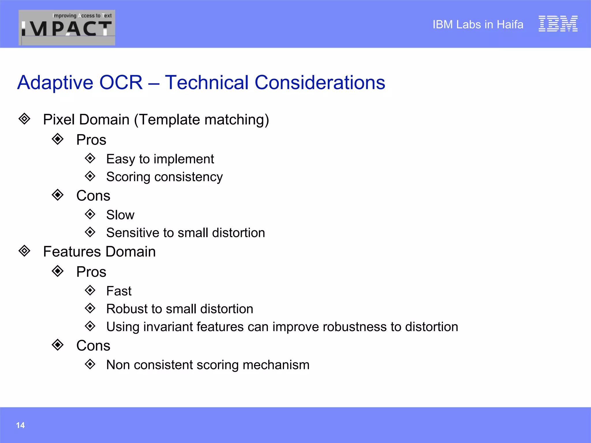 Adaptive OCR – Technical Considerations Pixel Domain (Template matching) Pros Easy to implement Scoring consistency Cons Slow Sensitive to small distortion Features Domain Pros Fast Robust to small distortion Using invariant features can improve robustness to distortion Cons Non consistent scoring mechanism 