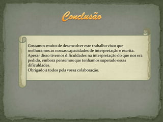 Gostamos muito de desenvolver este trabalho visto que
melhoramos as nossas capacidades de interpretação e escrita.
Apesar disso tivemos dificuldades na interpretação do que nos era
pedido, embora pensemos que tenhamos superado essas
dificuldades.
Obrigado a todos pela vossa colaboração.
 