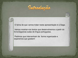 O tema de que vamos tratar nesta apresentação é a Saga.

 Iremos mostrar-vos textos que desenvolvemos a partir do
livro(Saga)nas aulas de língua portuguesa.

Pedimos que intervenham de forma organizada e
esperemos que gostem!
 
