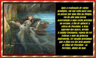 Após a realização de vários prodígios, em sua volta para casa, ao passar por uma ilha na Etiópia, viu do alto uma jovem acorrentada a uma rocha próxima ao oceano, a fim de aplacar a cólera de Poseidon, o deus supremo dos mares, devido à rainha Cassiopeia, esposa do rei Cefheus e mãe da princesa Andromeda, ter ousado proclamar que a filha era tão bela quanto as filhas de Poseidon - as Nereidas, ninfas do mar.    
