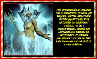 Pela inconformação de suas filhas com tal comparação, Poseidon, por vingança,  libertou  uma criatura marinha gigantesca que vivia aprisionada nas profundezas oceânicas, seu fiel e perverso servidor, exigindo que Andromeda fosse oferecida em sacrifício para ser devorada pelo monstro e se assim não fosse feito, incumbiria a fera de destruir o reino da Etiópia.   