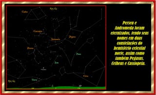 Perseu e Andromeda foram eternizados, tendo seus nomes em duas constelações do hemisfério celestial norte, assim como também Pegasus, Cefheus e Cassiopeia.     