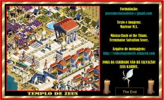 TEMPLO DE ZEUS Formatação: [email_address]   Texto e imagens: Marlene M.S. Música:Clash of the Titans. Terminator Salvation Score. Arquivo de mensagens: http://robertogenio38.4shared.com FORA DA CARIDADE NÃO HÁ SALVAÇÃO! LEIA KARDEC. 