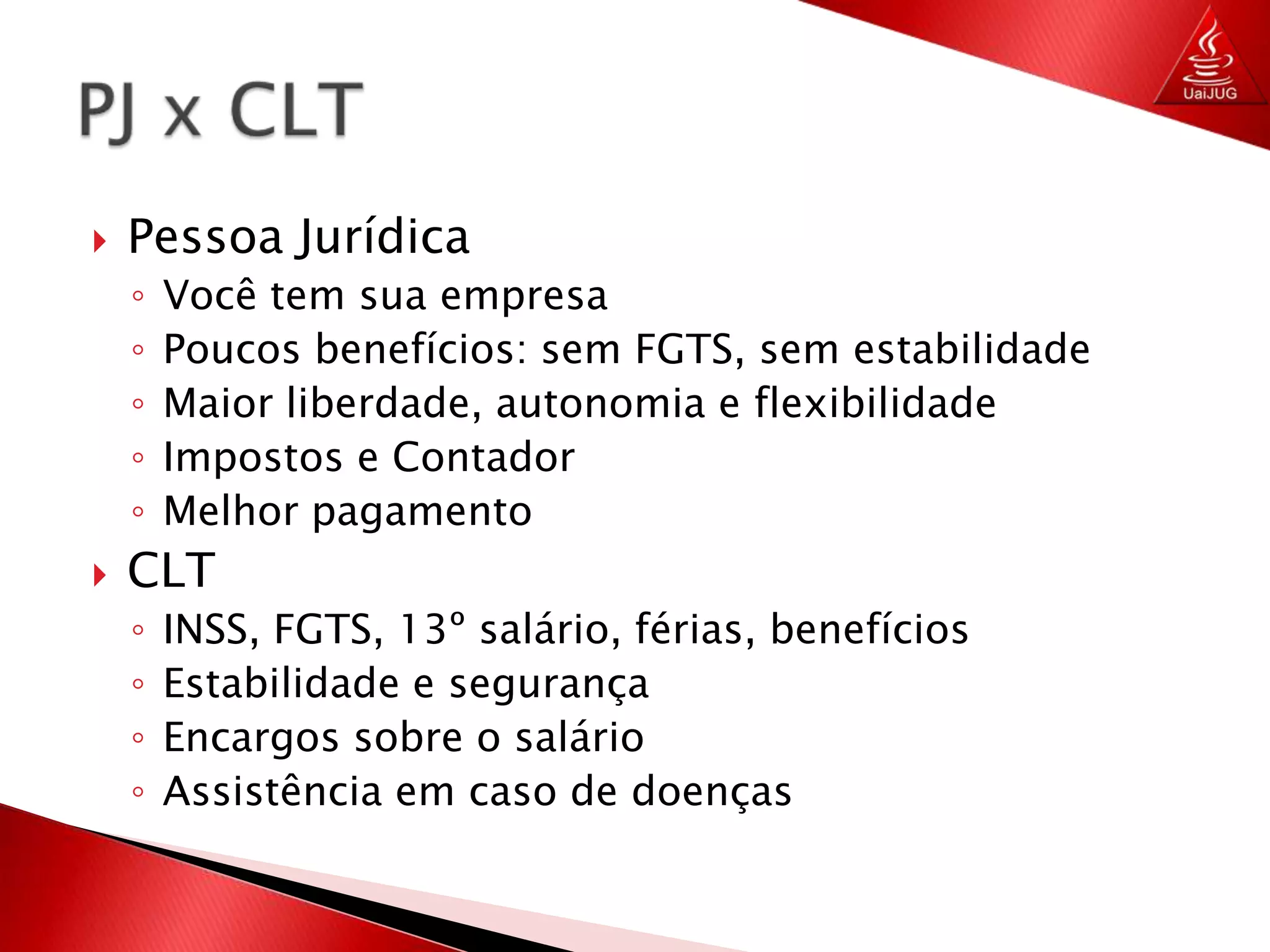 Pessoa JurídicaVocê tem sua empresaPoucos benefícios: sem FGTS, sem estabilidadeMaior liberdade, autonomia e flexibilidadeImpostos e ContadorMelhor pagamentoCLTINSS, FGTS, 13º salário, férias, benefíciosEstabilidade e segurançaEncargos sobre o salárioAssistência em caso de doençasPJ x CLT