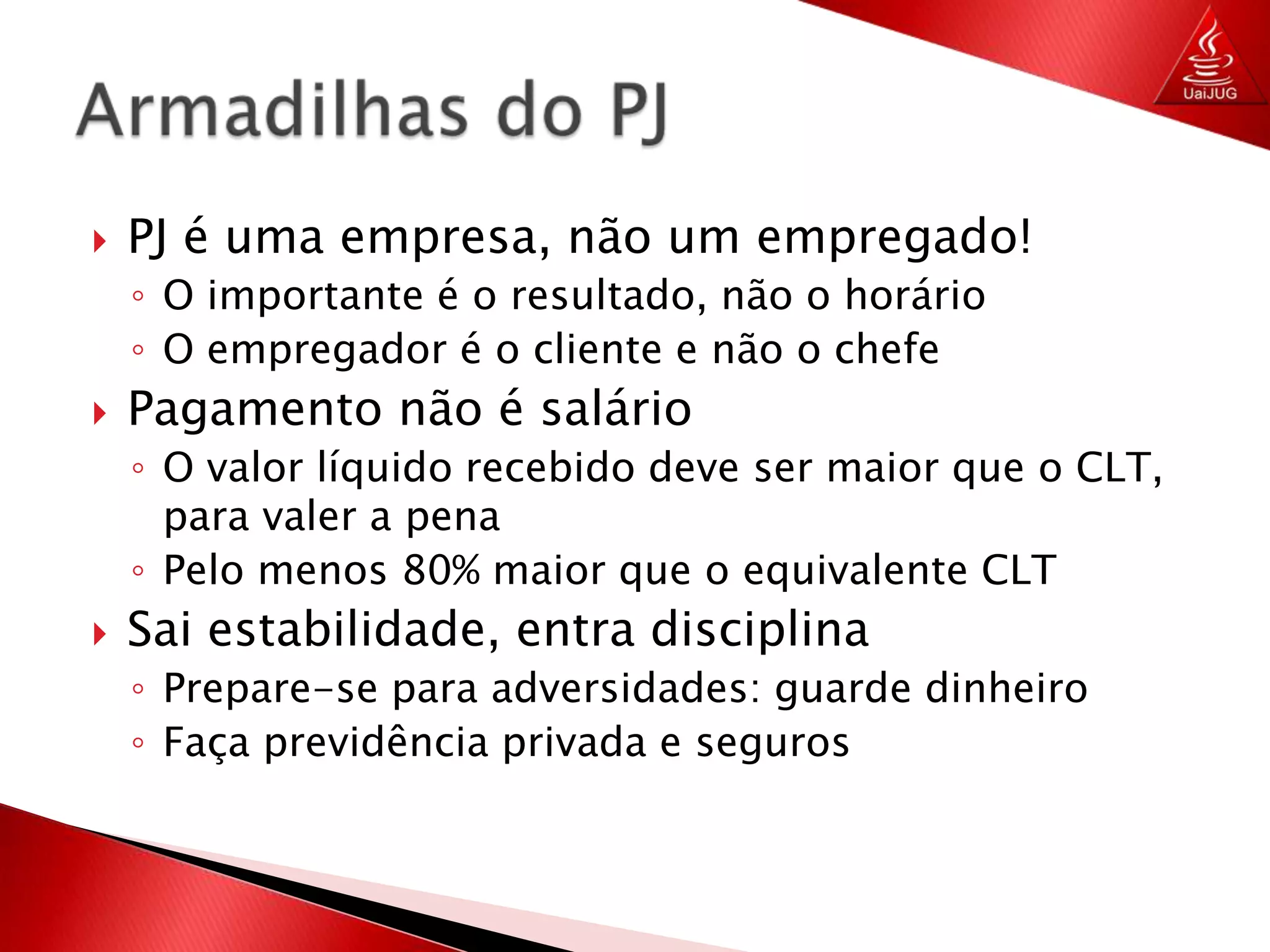 PJ é uma empresa, não um empregado!O importante é o resultado, não o horárioO empregador é o cliente e não o chefePagamento não é salárioO valor líquido recebido deve ser maior que o CLT, para valer a penaPelo menos 80% maior que o equivalente CLTSai estabilidade, entra disciplinaPrepare-se para adversidades: guarde dinheiroFaça previdência privada e segurosArmadilhas do PJ