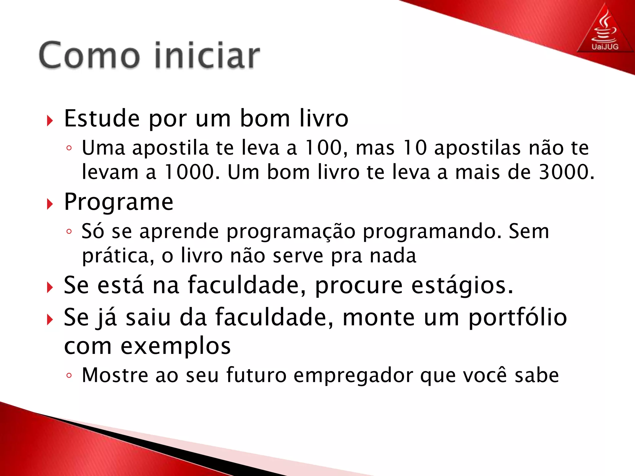 Estude por um bom livroUma apostila te leva a 100, mas 10 apostilas não te levam a 1000. Um bom livro te leva a mais de 3000.ProgrameSó se aprende programação programando. Sem prática, o livro não serve pra nadaSe está na faculdade, procure estágios.Se já saiu da faculdade, monte um portfólio com exemplosMostre ao seu futuro empregador que você sabeComo iniciar	