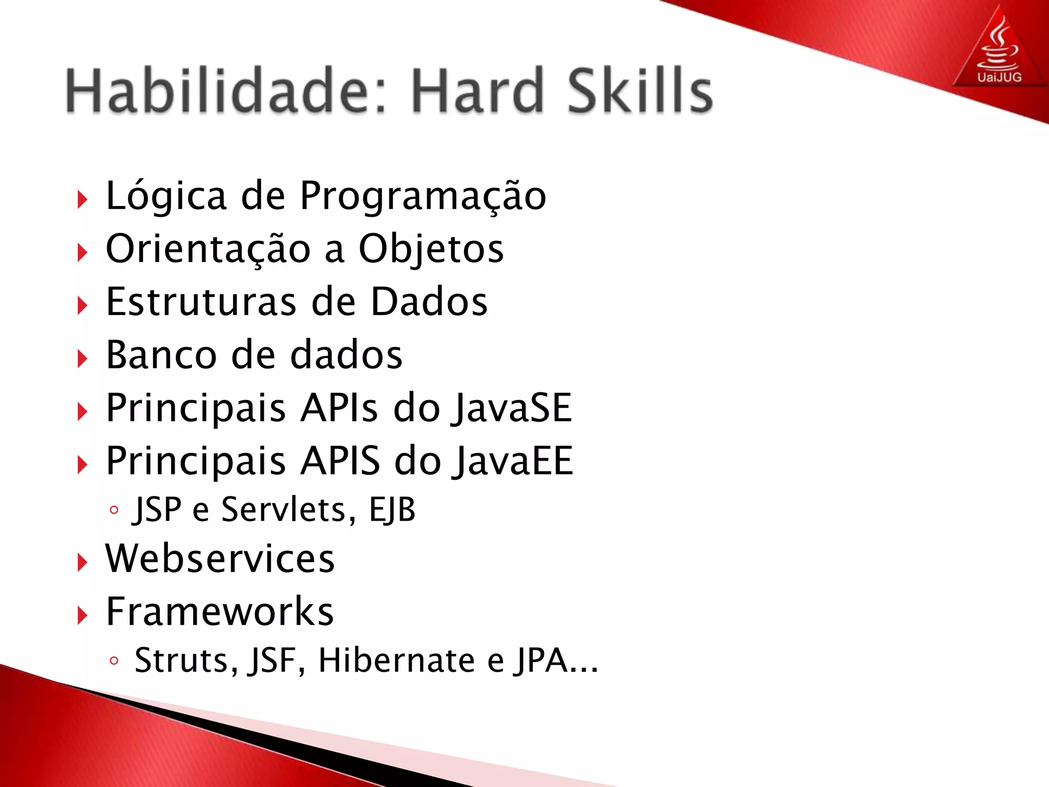 Lógica de ProgramaçãoOrientação a ObjetosEstruturas de DadosBanco de dadosPrincipais APIs do JavaSEPrincipais APIS do JavaEEJSP e Servlets, EJBWebservicesFrameworksStruts, JSF, Hibernate e JPA...Habilidade: Hard Skills