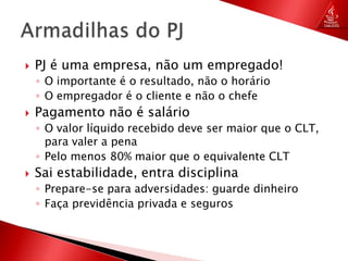 PJ é uma empresa, não um empregado!O importante é o resultado, não o horárioO empregador é o cliente e não o chefePagamento não é salárioO valor líquido recebido deve ser maior que o CLT, para valer a penaPelo menos 80% maior que o equivalente CLTSai estabilidade, entra disciplinaPrepare-se para adversidades: guarde dinheiroFaça previdência privada e segurosArmadilhas do PJ
