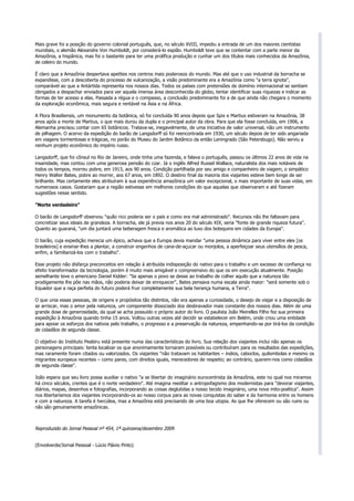 Mais grave foi a posição do governo colonial português, que, no século XVIII, impediu a entrada de um dos maiores cientistas
mundiais, o alemão Alexandre Von Humboldt, por considerá-lo espião. Humboldt teve que se contentar com a parte menor da
Amazônia, a hispânica, mas foi o bastante para ter uma prolífica produção e cunhar um dos títulos mais conhecidos da Amazônia,
de celeiro do mundo.

É claro que a Amazônia despertava apetites nos centros mais poderosos do mundo. Mas até que o uso industrial da borracha se
expandisse, com a descoberta do processo de vulcanização, a visão predominante era a Amazônia como "a terra ignota",
comparável ao que a Antártida representa nos nossos dias. Todos os países com pretensões de domínio internacional se sentiam
obrigados a despachar enviados para ver aquela imensa área desconhecida do globo, tentar identificar suas riquezas e indicar as
formas de ter acesso a elas. Passada a régua e o compasso, a conclusão predominante foi a de que ainda não chegara o momento
da exploração econômica, mais segura e rentável na Ásia e na África.

A Flora Brasiliensis, um monumento da botânica, só foi concluída 90 anos depois que Spix e Martius estiveram na Amazônia, 38
anos após a morte de Martius, o que mais durou da dupla e o principal autor da obra. Para que ela fosse concluída, em 1906, a
Alemanha precisou contar com 65 botânicos. Tratava-se, inegavelmente, de uma iniciativa de valor universal, não um instrumento
de pilhagem. O acervo da expedição do barão de Langsdorff só foi reencontrada em 1930, um século depois de ter sido angariada
em viagens tormentosas e trágicas, no porão do Museu do Jardim Botânico da então Leningrado (São Petersbugo). Não serviu a
nenhum projeto econômico do império russo.

Langsdorff, que foi cônsul no Rio de Janeiro, onde tinha uma fazenda, e falava o português, passou os últimos 22 anos de vida na
insanidade, mas contou com uma generosa pensão do czar. Já o inglês Alfred Russel Wallace, naturalista dos mais notáveis de
todos os tempos, morreu pobre, em 1913, aos 90 anos. Condição partilhada por seu amigo e companheiro de viagem, o simpático
Henry Walter Bates, pobre ao morrer, aos 67 anos, em 1892. O destino final da maioria dos viajantes esteve bem longe de ser
brilhante. Mas certamente eles atribuíram à sua experiência amazônica um valor excepcional, o mais importante de suas vidas, em
numerosos casos. Gostariam que a região estivesse em melhores condições do que aquelas que observaram e até fizeram
sugestões nesse sentido.

"Norte verdadeiro"

O barão de Langsdorff observou "quão rico poderia ser o país e como era mal administrado". Recursos não lhe faltavam para
concretizar seus ideais de grandeza. A borracha, ele já previa nos anos 20 do século XIX, seria "fonte de grande riqueza futura".
Quanto ao guaraná, "um dia juntará uma beberagem fresca e aromática ao luxo dos botequins em cidades da Europa".

O barão, cuja expedição merecia um épico, achava que a Europa devia mandar "uma pessoa dinâmica para viver entre eles [os
brasileiros] e ensinar-lhes a plantar, a construir engenhos de cana-de-açucar ou monjolos, a aperfeiçoar seus utensílios de pesca,
enfim, a familiarizá-los com o trabalho".

Esse projeto não disfarça preconceitos em relação à atribuída indisposição do nativo para o trabalho e um excesso de confiança no
efeito transformador da tecnologia, porém é muito mais amigável e compreensivo do que os em execução atualmente. Posição
semelhante teve o americano Daniel Kidder: "Se apenas o povo se desse ao trabalho de colher aquilo que a natureza tão
prodigamente lhe põe nas mãos, não poderia deixar de enriquecer", Bates pensava numa escala ainda maior: "será somente sob o
Equador que a raça perfeita do futuro poderá fruir completamente sua bela herança humana, a Terra".

O que unia essas pessoas, de origens e propósitos tão distintos, não era apenas a curiosidade, o desejo de viajar e a disposição de
se arriscar, mas o amor pela natureza, um componente dissociado dos desbravador mais constante dos nossos dias. Além de uma
grande dose de generosidade, da qual se acha possuído o próprio autor do livro. O paulista João Meirelles Filho fez sua primeira
expedição à Amazônia quando tinha 15 anos. Voltou outras vezes até decidir se estabelecer em Belém, onde criou uma entidade
para apoiar os esforços dos nativos pelo trabalho, o progresso e a preservação da natureza, empenhando-se por tirá-los da condição
de cidadãos de segunda classe.

O objetivo do Instituto Peabiru está presente numa das características do livro. Sua relação dos viajantes inclui não apenas os
personagens principais: tenta localizar os que anonimamente tornaram possíveis ou contribuíram para os resultados das expedições,
mas raramente foram citados ou valorizados. Os viajantes "não tratavam os habitantes – índios, caboclos, quilombolas e mesmo os
migrantes europeus recentes – como pares, com direitos iguais, merecedores de respeito; ao contrário, querem-nos como cidadãos
de segunda classe".

João espera que seu livro possa auxiliar o nativo "a se libertar do imaginário eurocentrista da Amazônia, este no qual nos miramos
há cinco séculos, crentes que é o norte verdadeiro". Até imagina reeditar o antropofagismo dos modernistas para "devorar viajantes,
diários, mapas, desenhos e fotografias, incorporando as coisas deglutidas a nosso tecido imaginário, uma nova mito-poética". Assim
nos libertaríamos dos viajantes incorporando-os ao nosso corpus para as novas conquistas do saber e da harmonia entre os homens
e com a natureza. A tarefa é hercúlea, mas a Amazônia está precisando de uma boa utopia. As que lhe oferecem ou são ruins ou
não são genuinamente amazônicas.



Reproduzido do Jornal Pessoal nº 454, 1ª quinzena/dezembro 2009


(Envolverde/Jornal Pessoal - Lúcio Flávio Pinto)
 