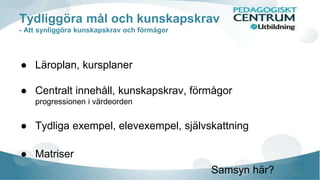 Tydliggöra mål och kunskapskrav 
- Att synliggöra kunskapskrav och förmågor 
● Läroplan, kursplaner 
● Centralt innehåll, kunskapskrav, förmågor 
progressionen i värdeorden 
● Tydliga exempel, elevexempel, självskattning 
● Matriser 
Samsyn här? 
 