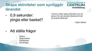 Skapa aktiviteter som synliggör 
lärandet 
- 0,9 sekunder: 
pingis eller basket? 
- Att ställa frågor 
- Öppna 
- Diagnostiska 
- Påståenden 
- Bordsfrågor 
“Läraren måste skapa aktiviteter som tar 
eleven från det aktuella tillståndet till det 
önskvärda tillståndet.” 
- Dylan Wiliam 
 
