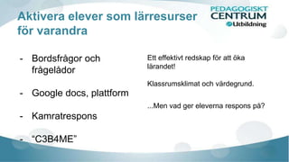 Aktivera elever som lärresurser 
för varandra 
- Bordsfrågor och 
frågelådor 
- Google docs, plattform 
- Kamratrespons 
- “C3B4ME” 
Ett effektivt redskap för att öka 
lärandet! 
Klassrumsklimat och värdegrund. 
...Men vad ger eleverna respons på? 
 