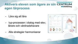 Aktivera eleven som ägare av sin 
egen lärprocess 
- Lära sig att lära 
- Iup-processen i dialog med elev, 
lärare och vårdnadshavare 
- Alla strategier harmoniserar 
 