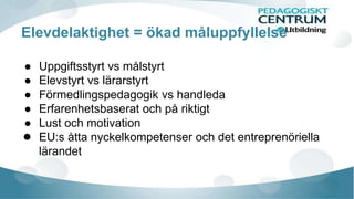 Elevdelaktighet = ökad måluppfyllelse 
● Uppgiftsstyrt vs målstyrt 
● Elevstyrt vs lärarstyrt 
● Förmedlingspedagogik vs handleda 
● Erfarenhetsbaserat och på riktigt 
● Lust och motivation 
● EU:s åtta nyckelkompetenser och det entreprenöriella 
lärandet 
 