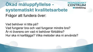 Ökad måluppfyllelse - 
systematiskt kvalitetsarbete 
Frågor att fundera över: 
Vad behöver ni titta på? 
Vad fungerar bra och vad fungerar mindre bra? 
Är ni överens om vad ni behöver förbättra? 
Hur ska ni kartlägga? Vilka metoder ska ni använda? 
 