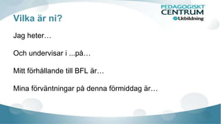 Vilka är ni? 
Jag heter… 
Och undervisar i ...på… 
Mitt förhållande till BFL är… 
Mina förväntningar på denna förmiddag är… 
 
