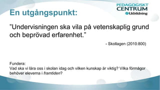 En utgångspunkt: 
”Undervisningen ska vila på vetenskaplig grund 
och beprövad erfarenhet.” 
- Skollagen (2010:800) 
Fundera: 
Vad ska vi lära oss i skolan idag och vilken kunskap är viktig? Vilka förmågor 
behöver eleverna i framtiden? 
 