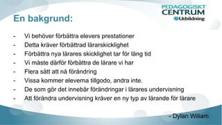 En bakgrund: 
- Vi behöver förbättra elevers prestationer 
- Detta kräver förbättrad lärarskicklighet 
- Förbättra nya lärares skicklighet tar för lång tid 
- Vi måste därför förbättra de lärare vi har 
- Flera sätt att nå förändring 
- Vissa kommer eleverna tillgodo, andra inte. 
- De som gör det innebär förändringar i lärares undervisning 
- Att förändra undervisning kräver en ny typ av lärande för lärare 
- Dylan Wiliam 
 