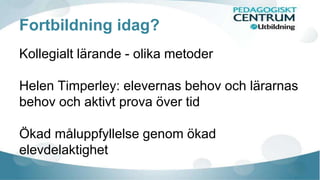 Fortbildning idag? 
Kollegialt lärande - olika metoder 
Helen Timperley: elevernas behov och lärarnas 
behov och aktivt prova över tid 
Ökad måluppfyllelse genom ökad 
elevdelaktighet 
 
