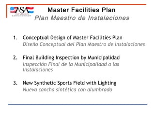 Master Facilities Plan Plan Maestro de Instalaciones 1. Conceptual Design of Master Facilities Plan Diseño Conceptual del Plan Maestro de Instalaciones   2. Final Building Inspection by  Municipalidad Inspección Final de la Municipalidad a las Instalaciones 3. New Synthetic Sports Field with Lighting Nueva cancha sintética con alumbrado 