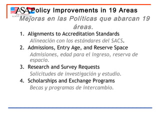 Policy Improvements in 19 Areas Mejoras en las Políticas que abarcan 19 áreas.   1.  Alignments to Accreditation Standards Alineación con los estándares del SACS . 2.  Admissions, Entry Age, and Reserve Space Admisiones, edad para el ingreso, reserva de espacio.  3.  Research and Survey Requests Solicitudes de investigación y estudio. 4.  Scholarships and Exchange Programs Becas y programas de intercambio. 