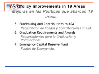 Policy Improvements in 19 Areas Mejoras en las Políticas que abarcan 19 áreas.   5.  Fundraising and Contributions to ASA Recaudación de Fondos y Contribuciones al ASA. 6.  Graduation Requirements and Awards Requerimientos para la Graduación y Premiaciones. 7.  Emergency Capital Reserve Fund Fondos de Emergencia. 