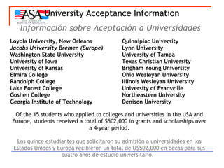 University Acceptance Information Información sobre Aceptación a Universidades   Loyola University, New Orleans  Quinnipiac University Jacobs University Bremen (Europe) Lynn University Washington State University University   of Tampa University of Iowa Texas Christian University University of Kansas Brigham Young University Elmira College Ohio Wesleyan University Randolph College Illinois Wesleyan University Lake Forest College University of Evansville Goshen College  Northeastern University Georgia Institute of Technology Denison University Of the 15 students who applied to colleges and universities in the USA and Europe, students received a total of $502,000 in grants and scholarships over a 4-year period. Los quince estudiantes que solicitaron su admisión a universidades en los Estados Unidos y Europa recibieron un total de U$502,000 en becas para sus cuatro años de estudio universitario.   