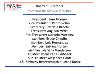 Board of Directors President: José Moreno Vice President: Pedro Rolón  Secretary: Patricia Bacchi Treasurer: Augusto Médal Pro-Treasurer: Marcelo Martínez Member: Bruce Chaplin Member: Luis Hernández Member: Sabrina Horton Member: Mariana Mendelzon Trustee: Oscar van Humbeeck Sub-Trustee: Alejandro Conti U.S. Embassy Representative: Mona Kuntz Miembros del Consejo Directivo 