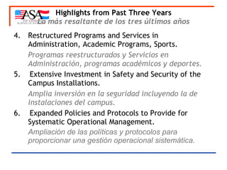 Highlights from Past Three Years Lo más resaltante de los tres últimos años 4. Restructured Programs and Services in  Administration, Academic Programs, Sports. Programas reestructurados y Servicios en Administración, programas académicos y deportes.   5.  Extensive Investment in Safety and Security of the  Campus Installations. Amplia inversión en la seguridad incluyendo la de instalaciones del campus. 6.  Expanded Policies and Protocols to Provide for Systematic Operational Management. Ampliación de las políticas y protocolos para proporcionar una gestión operacional sistemática.   