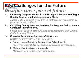 Key Challenges for the Future Desafíos clave para el futuro 1.  Improving Competitiveness in the Hiring and Retention of High-Quality Teachers, Administrators, and Staff. Aumento de la competitividad en la contratación y retención de personal de alta calidad. 2.  Compiling Quality Comparative Data for Program Evaluation and Curricular Improvements. Compilación de datos comparativos de calidad para el Programa de Evaluación y Mejoras.  3.  Managing Enrollment Caps and Waiting Lists Gestión de inscripción y listas de espera. a. Preserving an American International School Identity   Preservar la identidad del colegio americano internacional.  b. Maintaining Admissions Standards   Mantener los estándares de admisiones.  